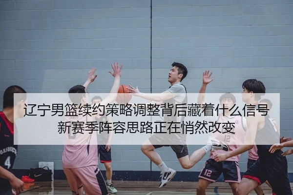 辽宁男篮续约策略调整背后藏着什么信号新赛季阵容思路正在悄然改变